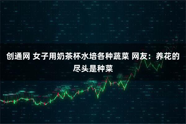 创通网 女子用奶茶杯水培各种蔬菜 网友：养花的尽头是种菜