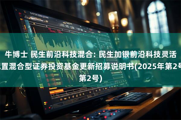 牛博士 民生前沿科技混合: 民生加银前沿科技灵活配置混合型证券投资基金更新招募说明书(2025年第2号)