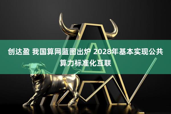 创达盈 我国算网蓝图出炉 2028年基本实现公共算力标准化互联