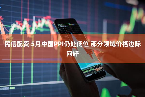 民信配资 5月中国PPI仍处低位 部分领域价格边际向好