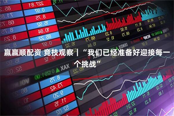 赢赢顺配资 竞技观察｜“我们已经准备好迎接每一个挑战”