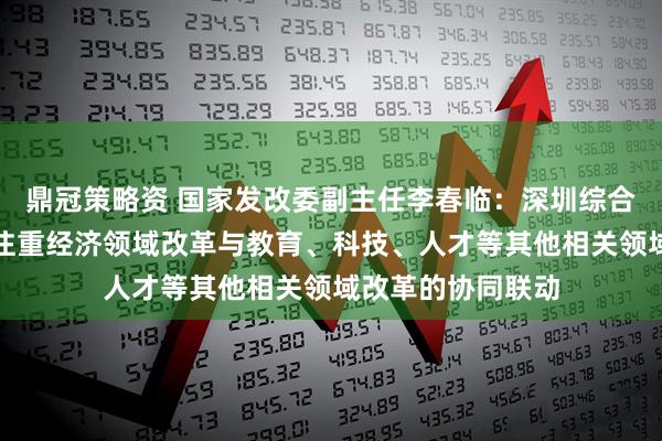 鼎冠策略资 国家发改委副主任李春临：深圳综合改革试点新举措注重经济领域改革与教育、科技、人才等其他相关领域改革的协同联动
