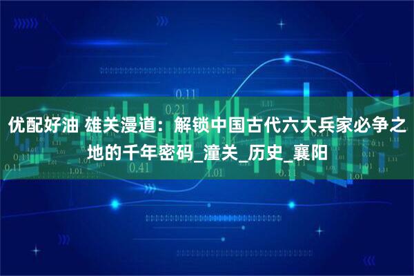 优配好油 雄关漫道：解锁中国古代六大兵家必争之地的千年密码_潼关_历史_襄阳