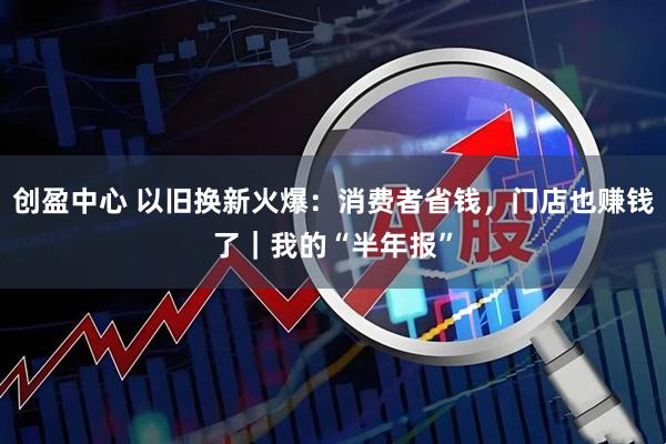 创盈中心 以旧换新火爆：消费者省钱，门店也赚钱了｜我的“半年报”
