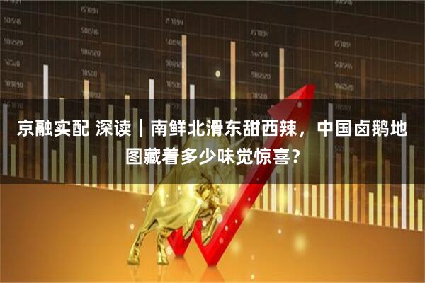 京融实配 深读｜南鲜北滑东甜西辣，中国卤鹅地图藏着多少味觉惊喜？