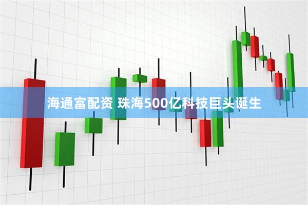 海通富配资 珠海500亿科技巨头诞生