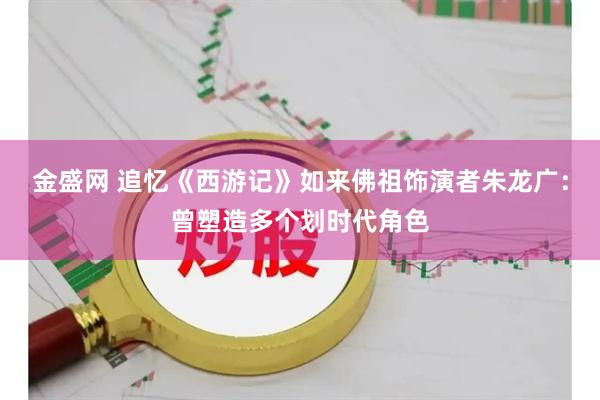 金盛网 追忆《西游记》如来佛祖饰演者朱龙广：曾塑造多个划时代角色
