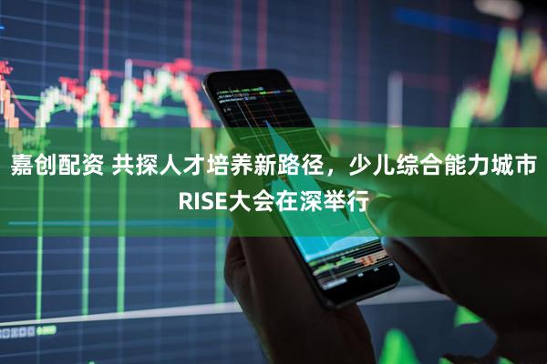 嘉创配资 共探人才培养新路径，少儿综合能力城市RISE大会在深举行