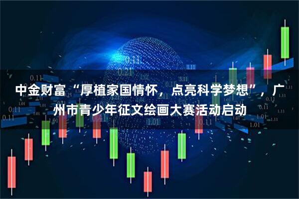 中金财富 “厚植家国情怀，点亮科学梦想”，广州市青少年征文绘画大赛活动启动