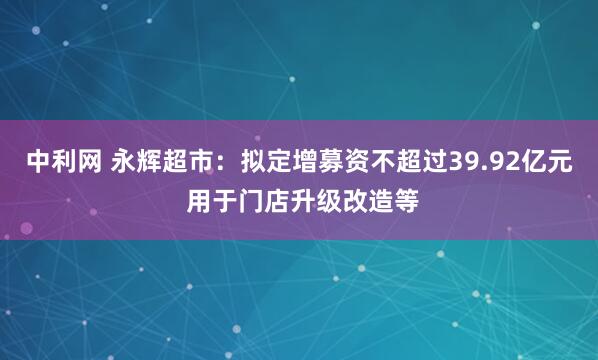 中利网 永辉超市：拟定增募资不超过39.92亿元 用于门店升级改造等
