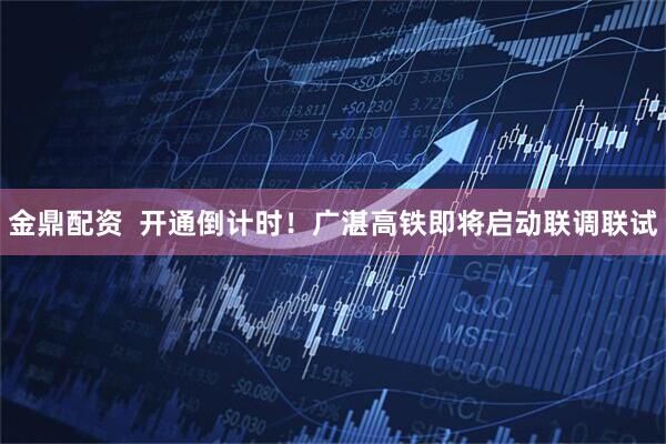 金鼎配资  开通倒计时！广湛高铁即将启动联调联试