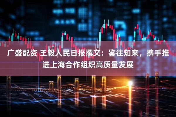 广盛配资 王毅人民日报撰文：鉴往知来，携手推进上海合作组织高质量发展