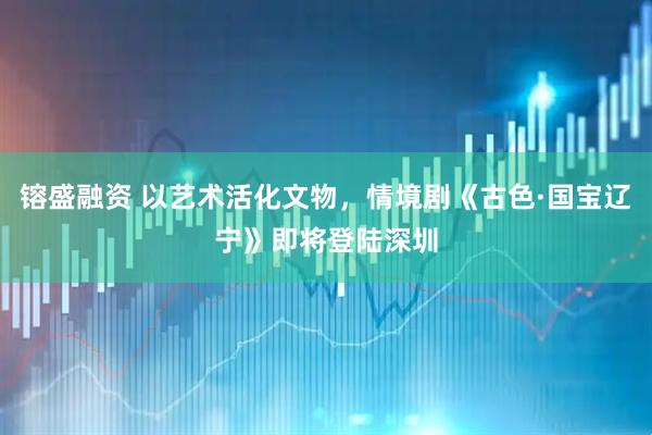 镕盛融资 以艺术活化文物，情境剧《古色·国宝辽宁》即将登陆深圳
