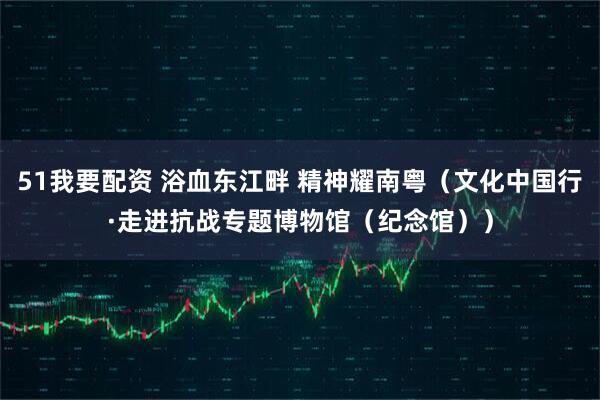 51我要配资 浴血东江畔 精神耀南粤（文化中国行·走进抗战专题博物馆（纪念馆））