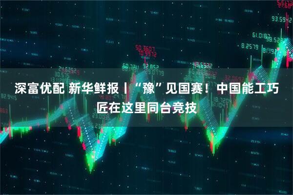 深富优配 新华鲜报丨“豫”见国赛！中国能工巧匠在这里同台竞技