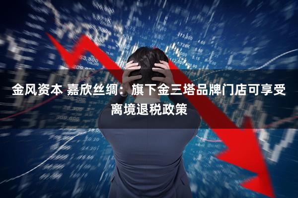金风资本 嘉欣丝绸：旗下金三塔品牌门店可享受离境退税政策