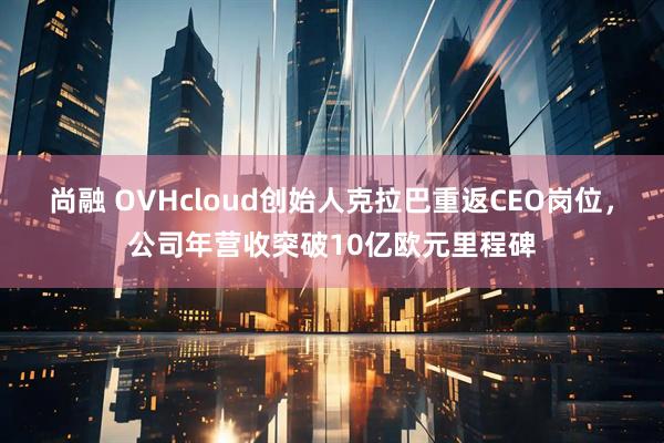 尚融 OVHcloud创始人克拉巴重返CEO岗位，公司年营收突破10亿欧元里程碑