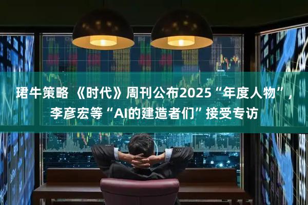 珺牛策略 《时代》周刊公布2025“年度人物”，李彦宏等“AI的建造者们”接受专访