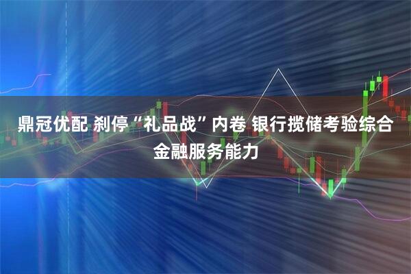 鼎冠优配 刹停“礼品战”内卷 银行揽储考验综合金融服务能力