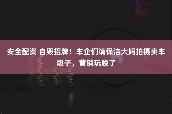安全配资 自毁招牌！车企们请保洁大妈拍摄卖车段子，营销玩脱了